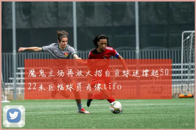 魔鬼主场再放大招自贡球迷撑起5022米巨幅球员肖像tifo